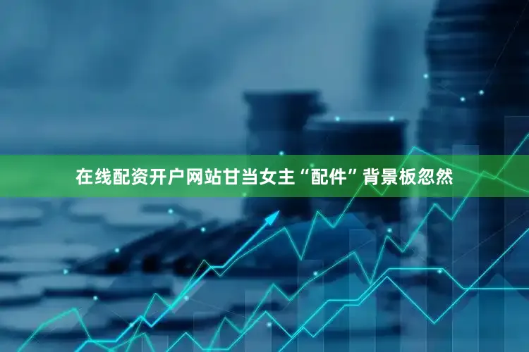 在线配资开户网站甘当女主“配件”背景板忽然
