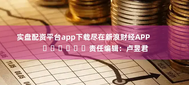 实盘配资平台app下载尽在新浪财经APP            						责任编辑：卢昱君
