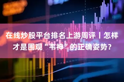 在线炒股平台排名上游周评丨怎样才是围观“韦神”的正确姿势？