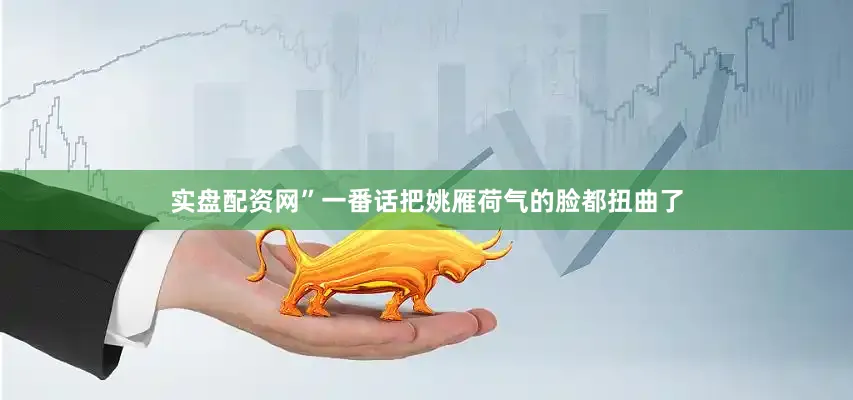实盘配资网”一番话把姚雁荷气的脸都扭曲了