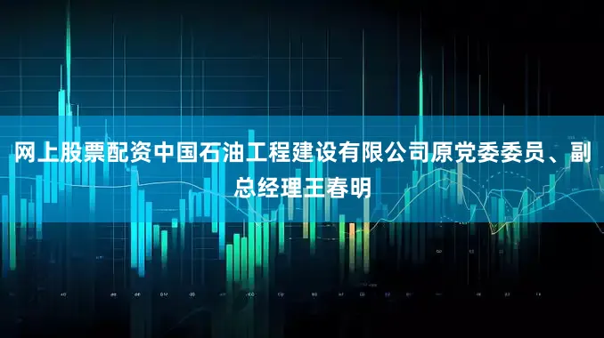 网上股票配资中国石油工程建设有限公司原党委委员、副总经理王春明