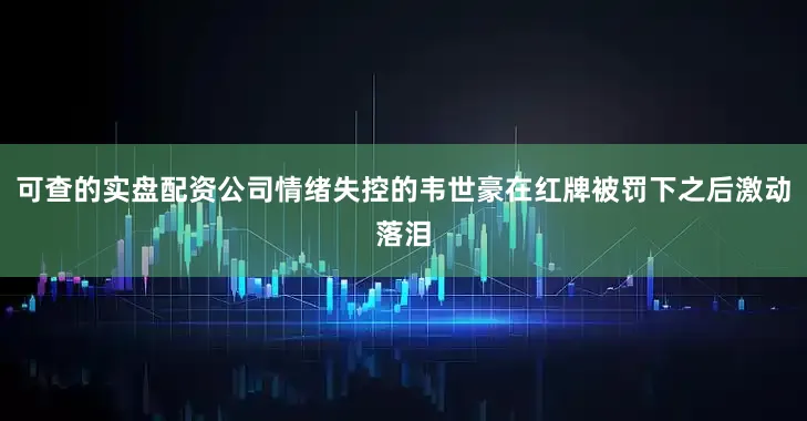 可查的实盘配资公司情绪失控的韦世豪在红牌被罚下之后激动落泪