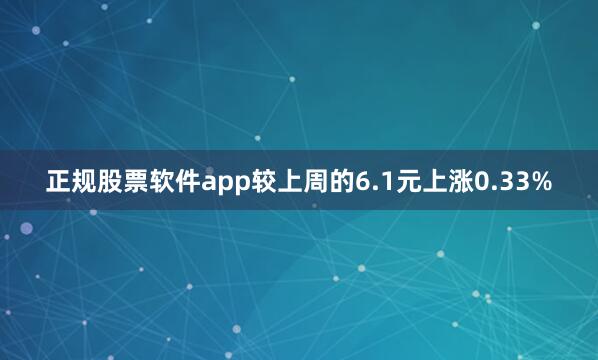 正规股票软件app较上周的6.1元上涨0.33%