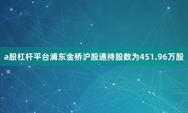 a股杠杆平台浦东金桥沪股通持股数为451.96万股