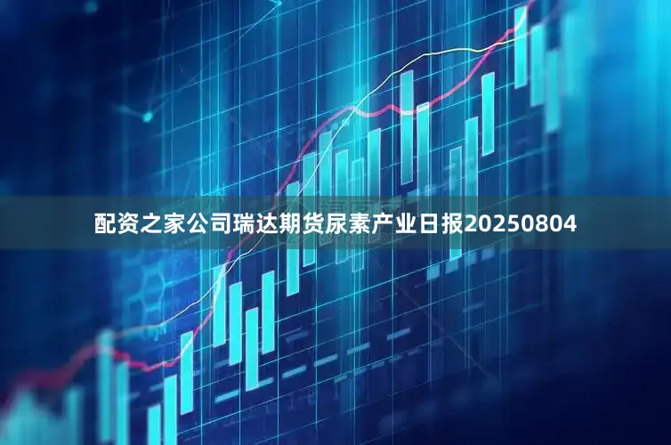 配资之家公司瑞达期货尿素产业日报20250804