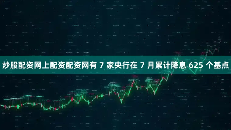 炒股配资网上配资配资网有 7 家央行在 7 月累计降息 625 个基点
