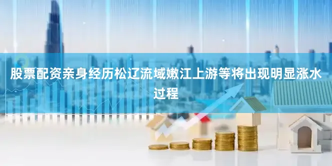 股票配资亲身经历松辽流域嫩江上游等将出现明显涨水过程