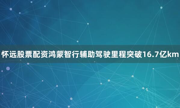 怀远股票配资鸿蒙智行辅助驾驶里程突破16.7亿km