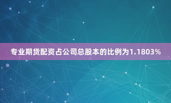 专业期货配资占公司总股本的比例为1.1803%
