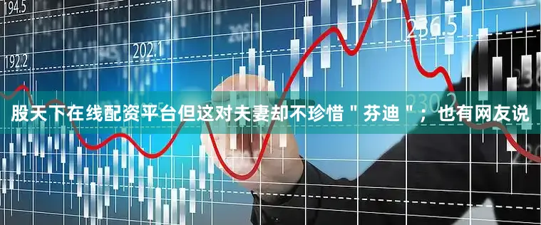 股天下在线配资平台但这对夫妻却不珍惜＂芬迪＂；也有网友说