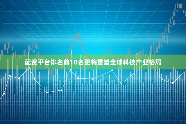 配资平台排名前10名更将重塑全球科技产业格局